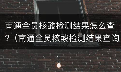 南通全员核酸检测结果怎么查?（南通全员核酸检测结果查询）