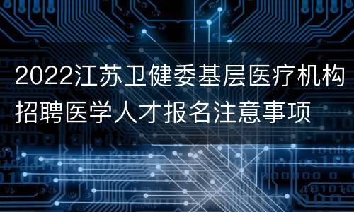 2022江苏卫健委基层医疗机构招聘医学人才报名注意事项