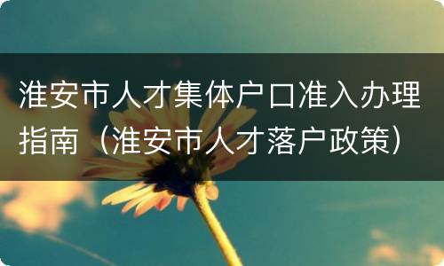 淮安市人才集体户口准入办理指南（淮安市人才落户政策）