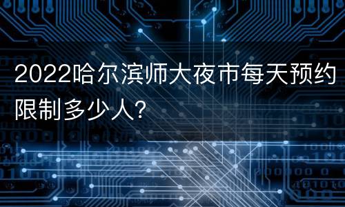 2022哈尔滨师大夜市每天预约限制多少人？