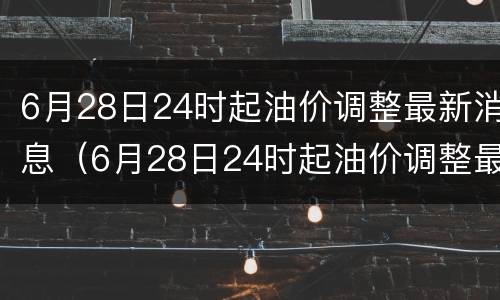 6月28日24时起油价调整最新消息（6月28日24时起油价调整最新消息表）
