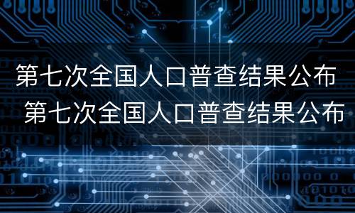 第七次全国人口普查结果公布 第七次全国人口普查结果公布 小说