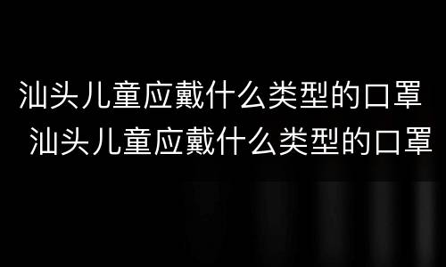 汕头儿童应戴什么类型的口罩 汕头儿童应戴什么类型的口罩好