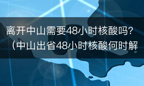 离开中山需要48小时核酸吗？（中山出省48小时核酸何时解除）