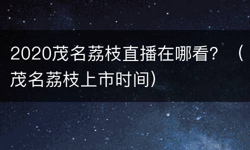 2020茂名荔枝直播在哪看？（茂名荔枝上市时间）
