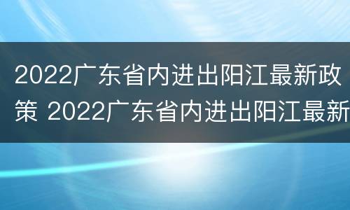 2022广东省内进出阳江最新政策 2022广东省内进出阳江最新政策查询