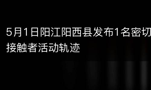 5月1日阳江阳西县发布1名密切接触者活动轨迹
