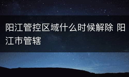 阳江管控区域什么时候解除 阳江市管辖