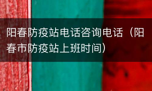 阳春防疫站电话咨询电话（阳春市防疫站上班时间）
