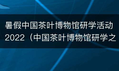 暑假中国茶叶博物馆研学活动2022（中国茶叶博物馆研学之旅）
