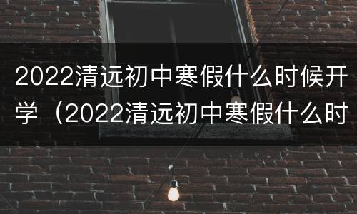 2022清远初中寒假什么时候开学（2022清远初中寒假什么时候开学呀）