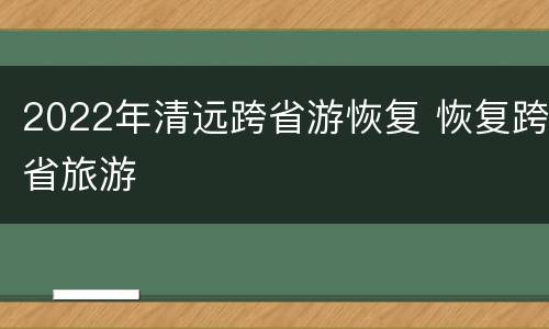 2022年清远跨省游恢复 恢复跨省旅游