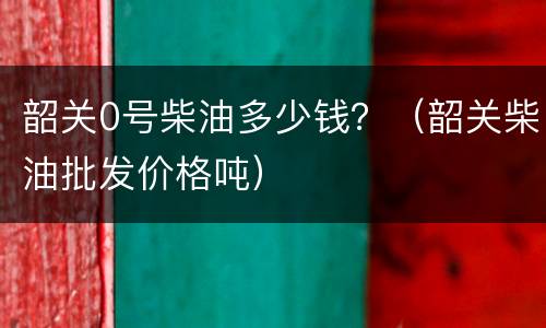 韶关0号柴油多少钱？（韶关柴油批发价格吨）