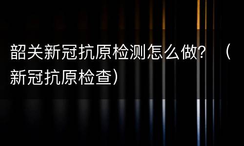 韶关新冠抗原检测怎么做？（新冠抗原检查）
