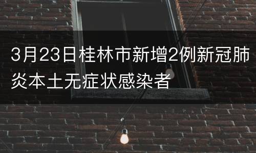 3月23日桂林市新增2例新冠肺炎本土无症状感染者