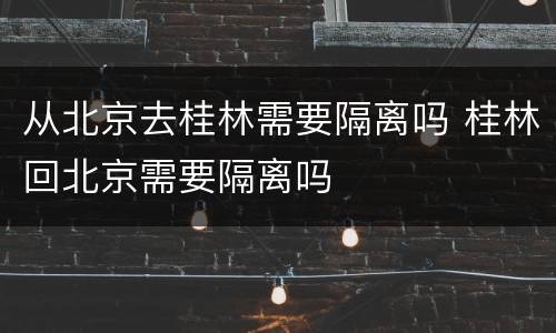从北京去桂林需要隔离吗 桂林回北京需要隔离吗