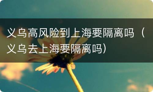 义乌高风险到上海要隔离吗（义乌去上海要隔离吗）
