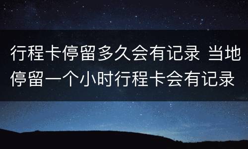行程卡停留多久会有记录 当地停留一个小时行程卡会有记录吗?