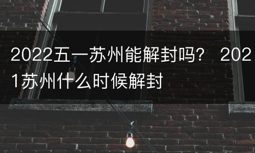 2022五一苏州能解封吗？ 2021苏州什么时候解封