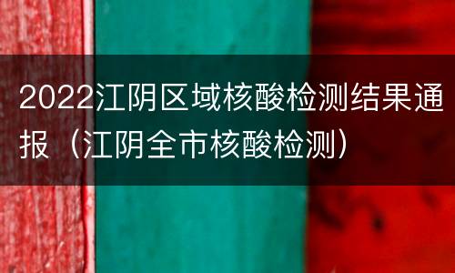 2022江阴区域核酸检测结果通报（江阴全市核酸检测）