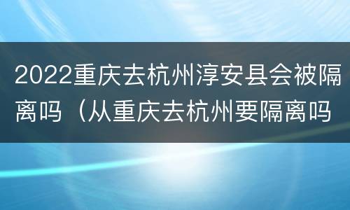 2022重庆去杭州淳安县会被隔离吗（从重庆去杭州要隔离吗）