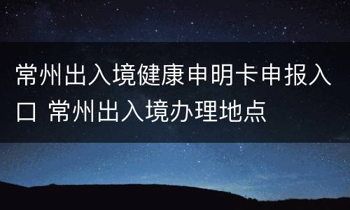 常州出入境健康申明卡申报入口 常州出入境办理地点