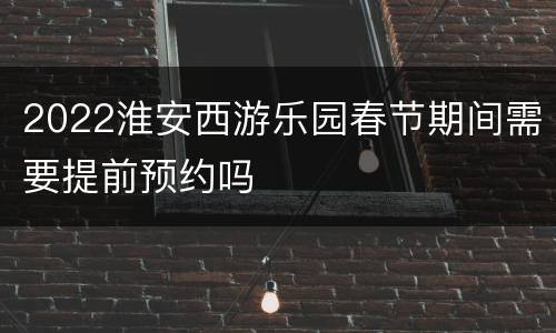 2022淮安西游乐园春节期间需要提前预约吗