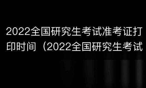 2022全国研究生考试准考证打印时间（2022全国研究生考试准考证打印时间表）