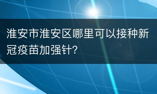 淮安市淮安区哪里可以接种新冠疫苗加强针？