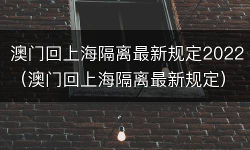 澳门回上海隔离最新规定2022（澳门回上海隔离最新规定）