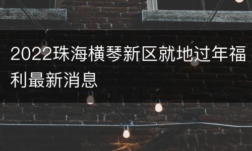 2022珠海横琴新区就地过年福利最新消息