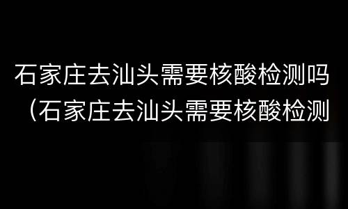石家庄去汕头需要核酸检测吗（石家庄去汕头需要核酸检测吗现在）