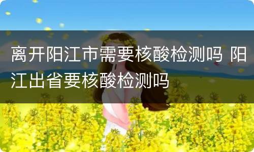 离开阳江市需要核酸检测吗 阳江出省要核酸检测吗