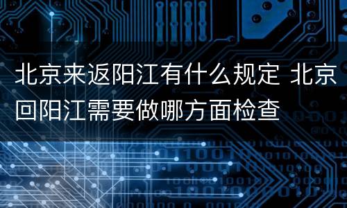 北京来返阳江有什么规定 北京回阳江需要做哪方面检查