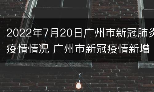 2022年7月20日广州市新冠肺炎疫情情况 广州市新冠疫情新增