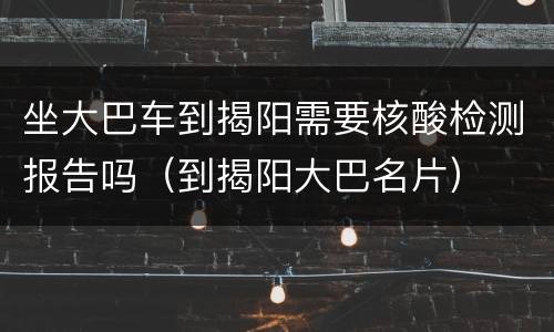 坐大巴车到揭阳需要核酸检测报告吗（到揭阳大巴名片）