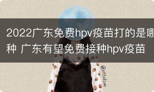 2022广东免费hpv疫苗打的是哪种 广东有望免费接种hpv疫苗