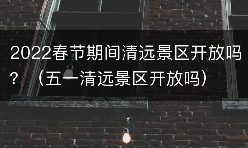 2022春节期间清远景区开放吗？（五一清远景区开放吗）