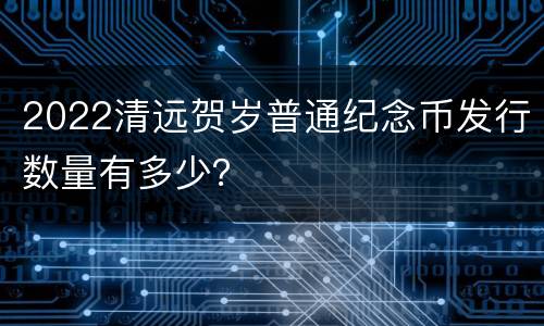2022清远贺岁普通纪念币发行数量有多少？