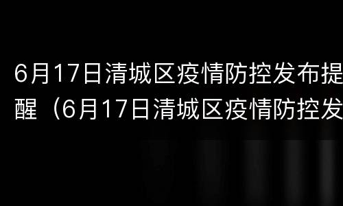 6月17日清城区疫情防控发布提醒（6月17日清城区疫情防控发布提醒文件）
