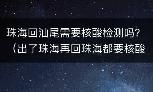 珠海回汕尾需要核酸检测吗？（出了珠海再回珠海都要核酸检测吗）