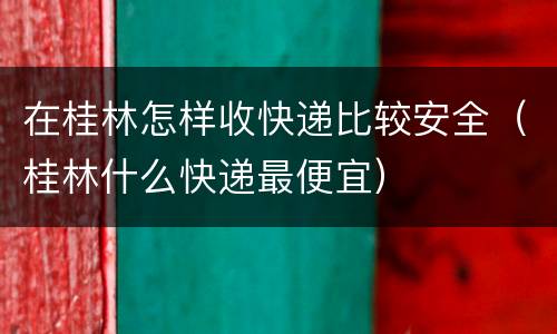在桂林怎样收快递比较安全（桂林什么快递最便宜）