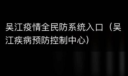 吴江疫情全民防系统入口（吴江疾病预防控制中心）