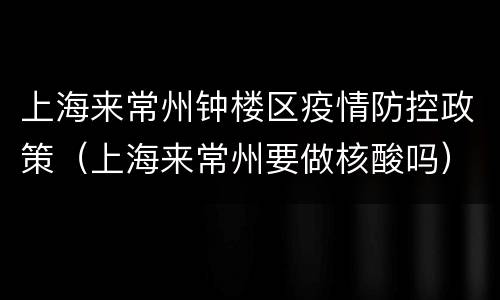 上海来常州钟楼区疫情防控政策（上海来常州要做核酸吗）