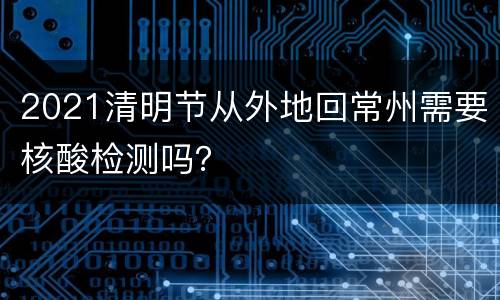 2021清明节从外地回常州需要核酸检测吗？