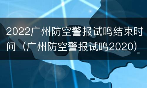 2022广州防空警报试鸣结束时间（广州防空警报试鸣2020）