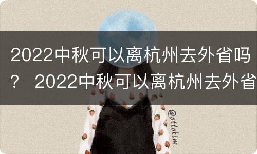 2022中秋可以离杭州去外省吗？ 2022中秋可以离杭州去外省吗现在