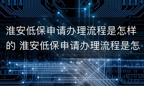 淮安低保申请办理流程是怎样的 淮安低保申请办理流程是怎样的呢