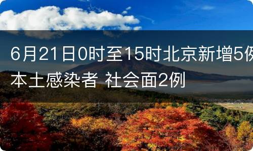 6月21日0时至15时北京新增5例本土感染者 社会面2例