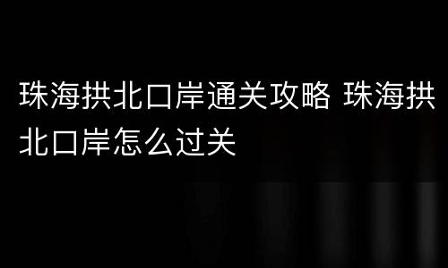 珠海拱北口岸通关攻略 珠海拱北口岸怎么过关